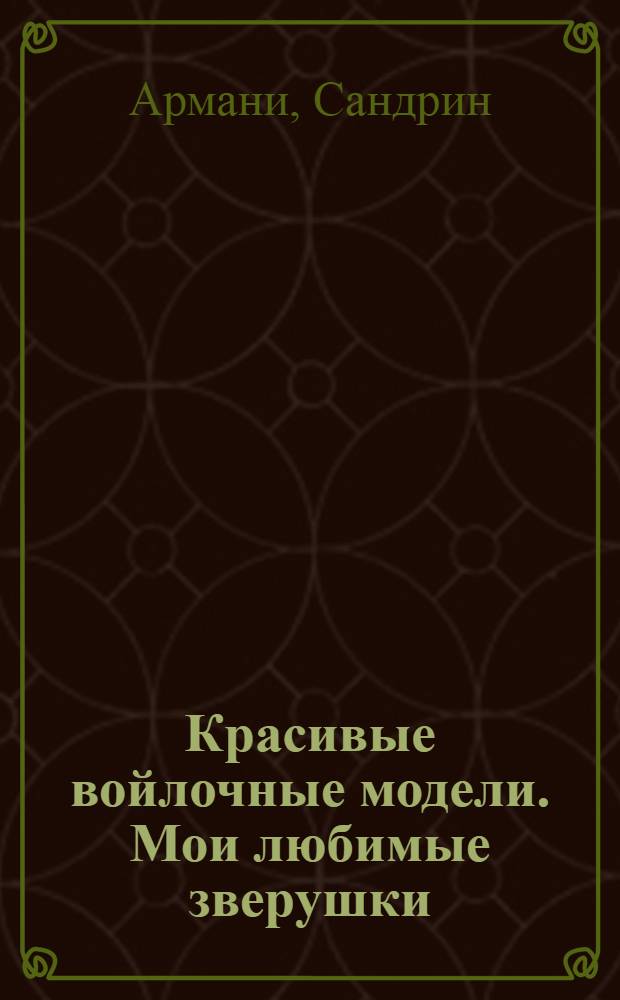 Красивые войлочные модели. Мои любимые зверушки : 47 оригинальных моделей