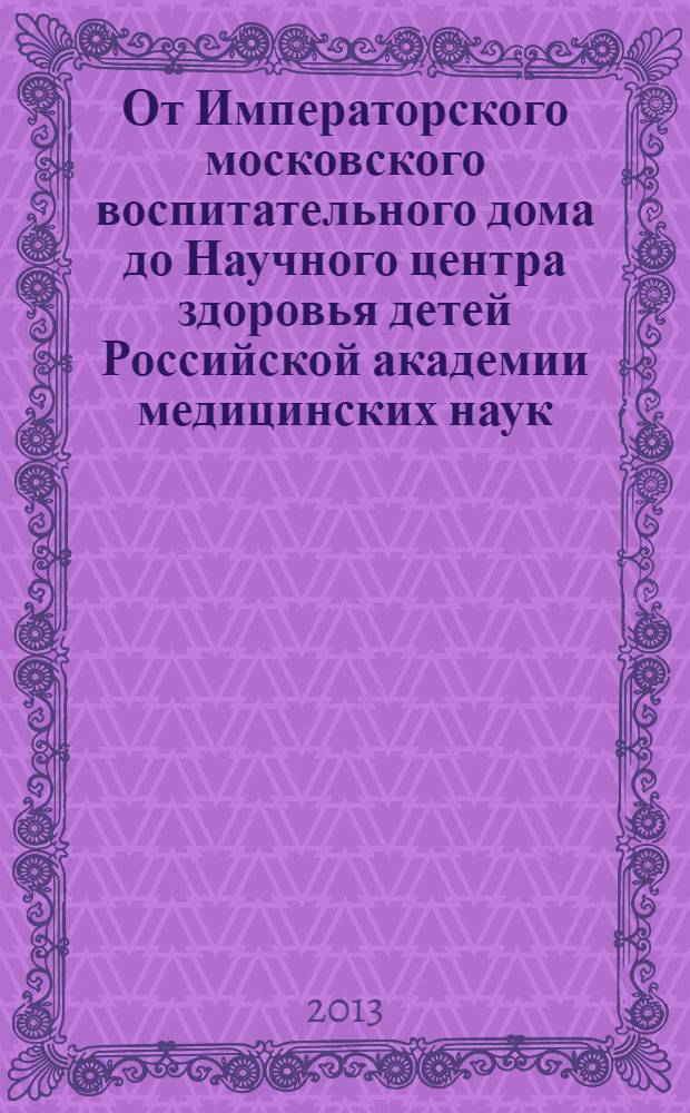 От Императорского московского воспитательного дома до Научного центра здоровья детей Российской академии медицинских наук : (документы, подтверждающие историческую преемственность в организации ФГБУ "Научный центр здоровья детей" РАМН)