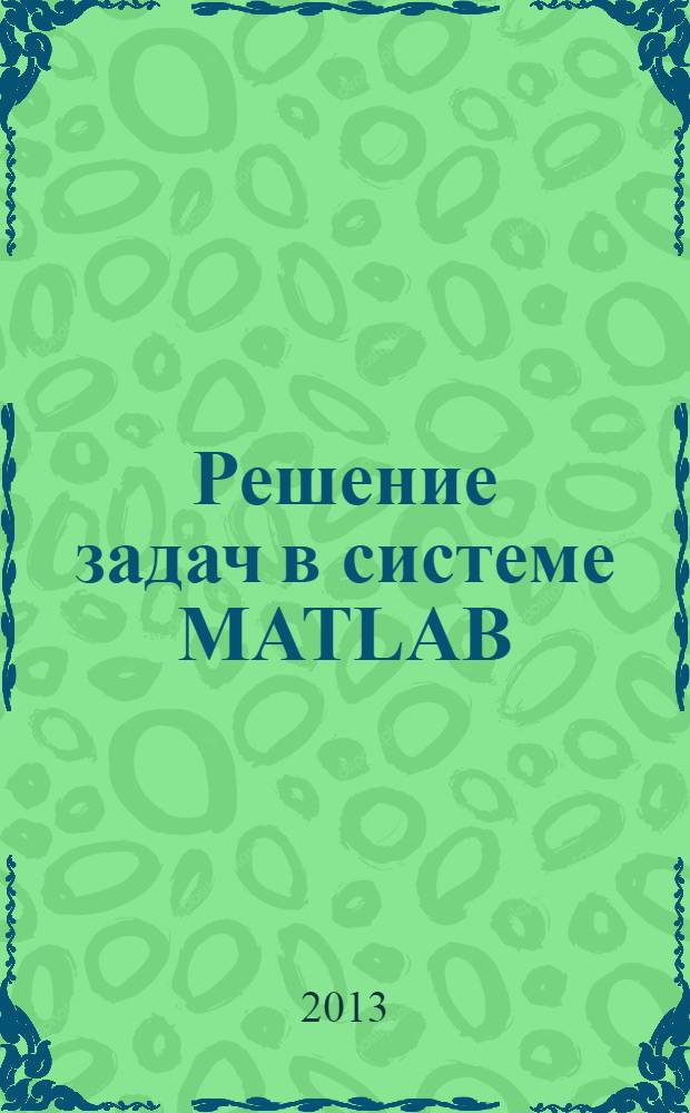 Решение задач в системе MATLAB : практическое пособие : по дисциплинам "Прикладное программирование" и "Компьютерные технологии"