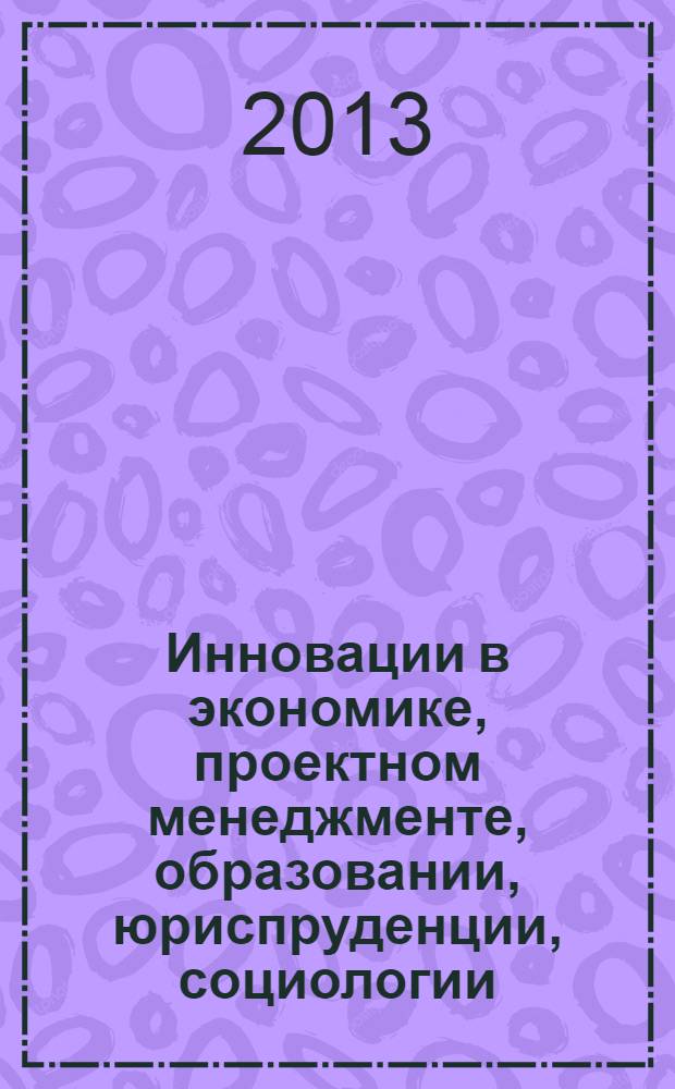 Инновации в экономике, проектном менеджменте, образовании, юриспруденции, социологии, медицине, экологии, философии, психологии, физике, технике и математике : сборник научных статей по итогам международной заочной научно-практической конференции, 29-30 апреля 2013 года