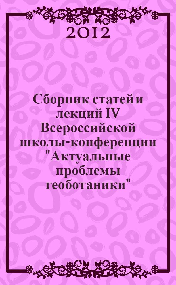 Сборник статей и лекций IV Всероссийской школы-конференции "Актуальные проблемы геоботаники", (1-7 октября 2012 г.)