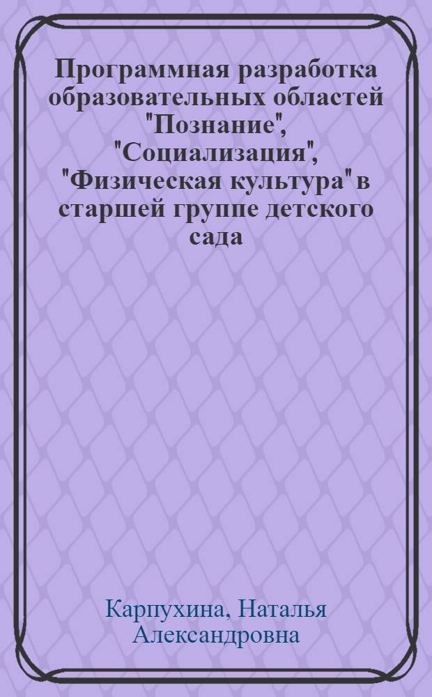 Программная разработка образовательных областей "Познание", "Социализация", "Физическая культура" в старшей группе детского сада : практическое пособие для старших воспитателей и педагогов ДОУ, родителей, гувернеров