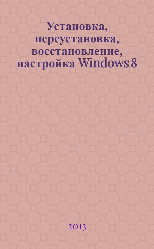 Установка, переустановка, восстановление, настройка Windows 8 : экспресс-курс по решению проблем с системой, использованию резервных копий с файлов, настройке, восстановлению и проч.