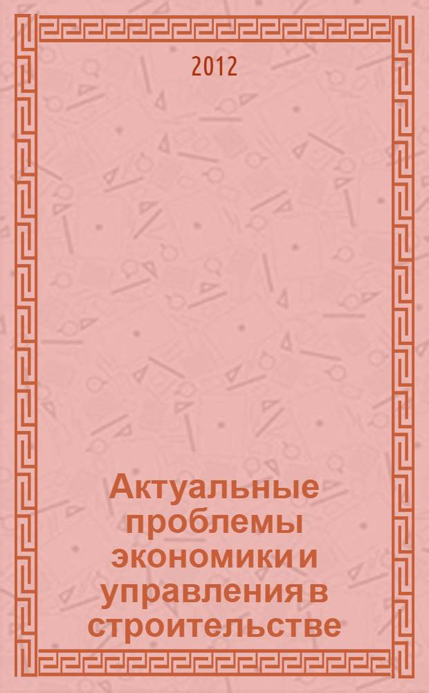 Актуальные проблемы экономики и управления в строительстве : материалы Международной научно-практической конференции студентов, аспирантов, молодых ученых и докторантов в рамках I Международного конгресса "Актуальные проблемы современного строительства"