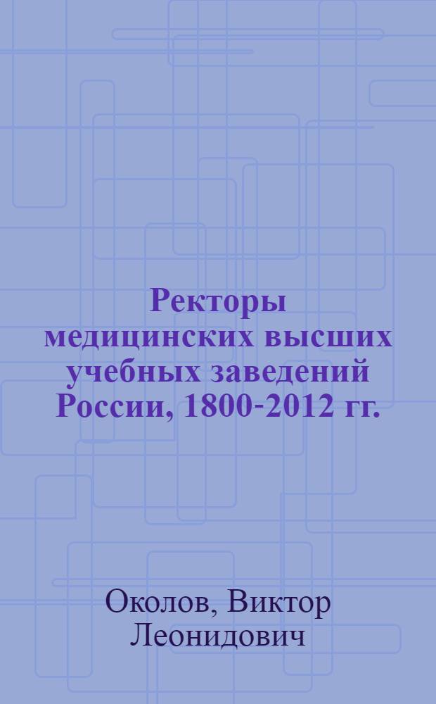 Ректоры медицинских высших учебных заведений России, 1800-2012 гг. : биографический энциклопедический справочник