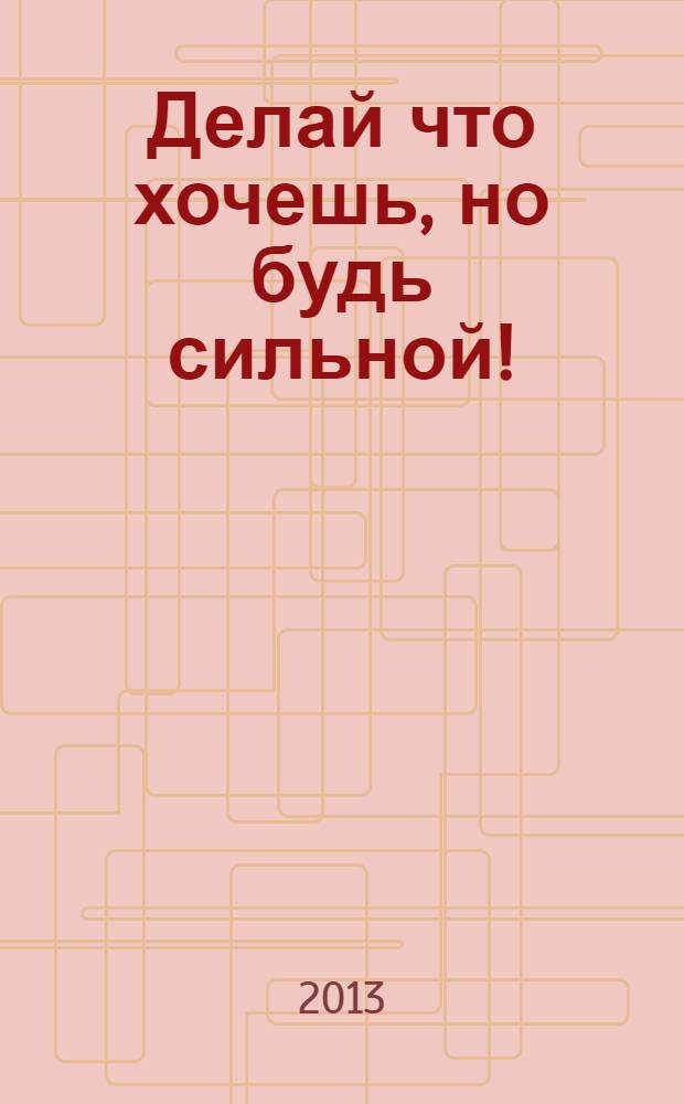 Делай что хочешь, но будь сильной! : советы, которых обычно не дают