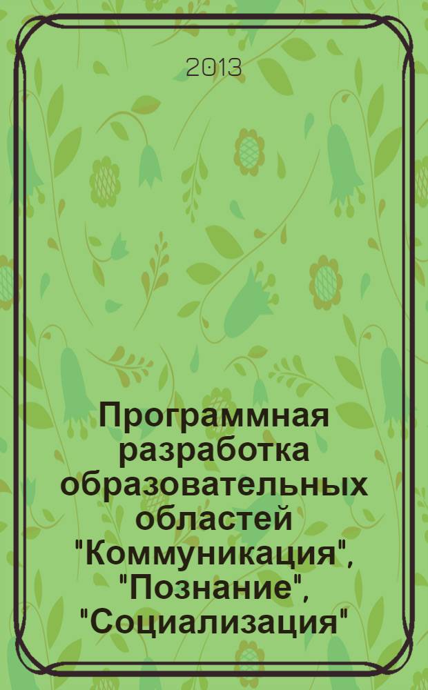 Программная разработка образовательных областей "Коммуникация", "Познание", "Социализация", "Физическая культура" в первой младшей группе детского сада : практическое пособие для старших воспитателей и педагогов ДОУ, родителей, гувернеров