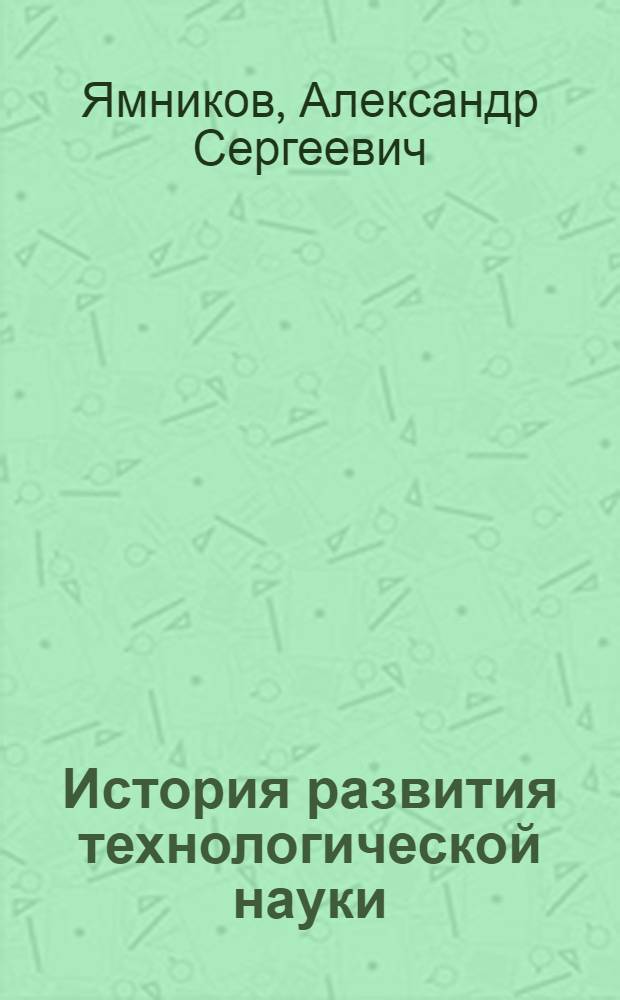 История развития технологической науки : учебное пособие : для студентов высших учебных заведений, обучающихся по направлению подготовки "Конструкторско-технологическое обеспечение машиностроительных производств"