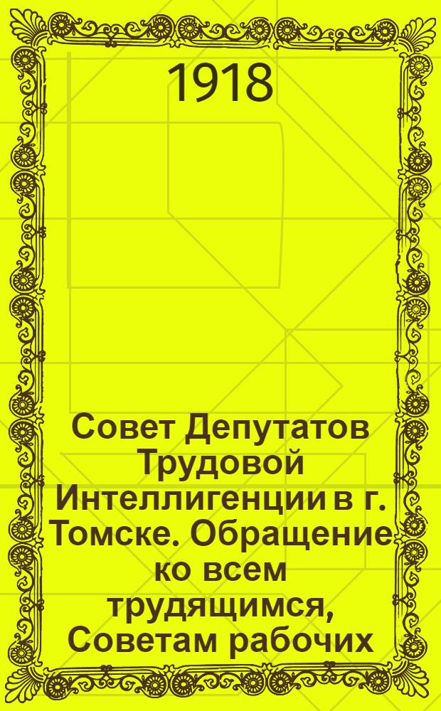 Совет Депутатов Трудовой Интеллигенции в г. Томске. Обращение ко всем трудящимся, Советам рабочих, солдатских и крестьянских депутатов, органам самоуправления, партиям, профессиональным организациям, учреждениям и проч.