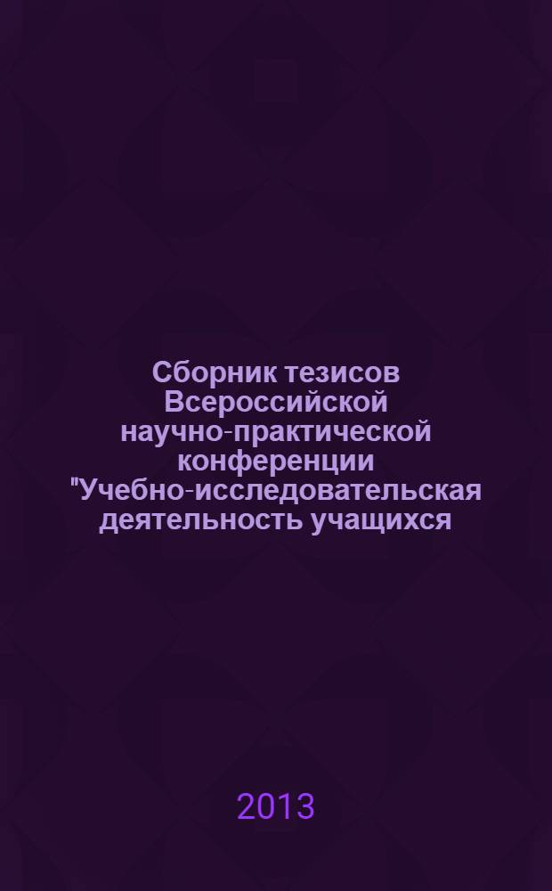 Сборник тезисов Всероссийской научно-практической конференции "Учебно-исследовательская деятельность учащихся: реалии и перспективы", Омск, 27 апреля 2013 г.