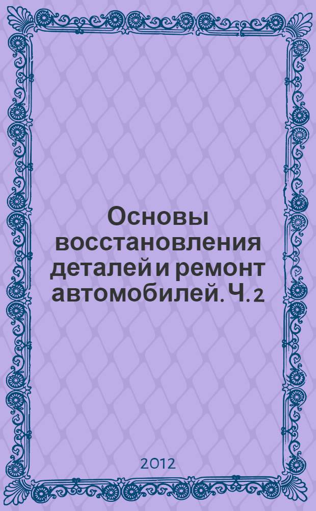Основы восстановления деталей и ремонт автомобилей. Ч. 2 : Технологические процессы восстановления деталей и ремонта автомобилей