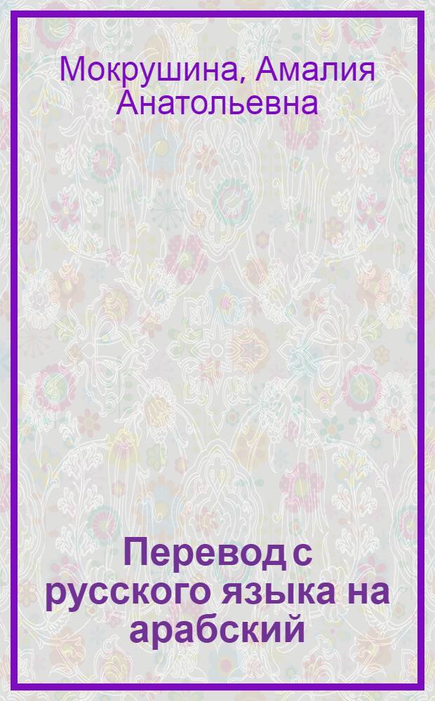 Перевод с русского языка на арабский : учебное пособие : для студентов для студентов, освоивших базовый курс арабского языка, обучающихся по основной образовательной программе высшего профессионального образования по направлениям "Востоковедение, африканистика", "Востоковедение и африканистика" и "Туризм"