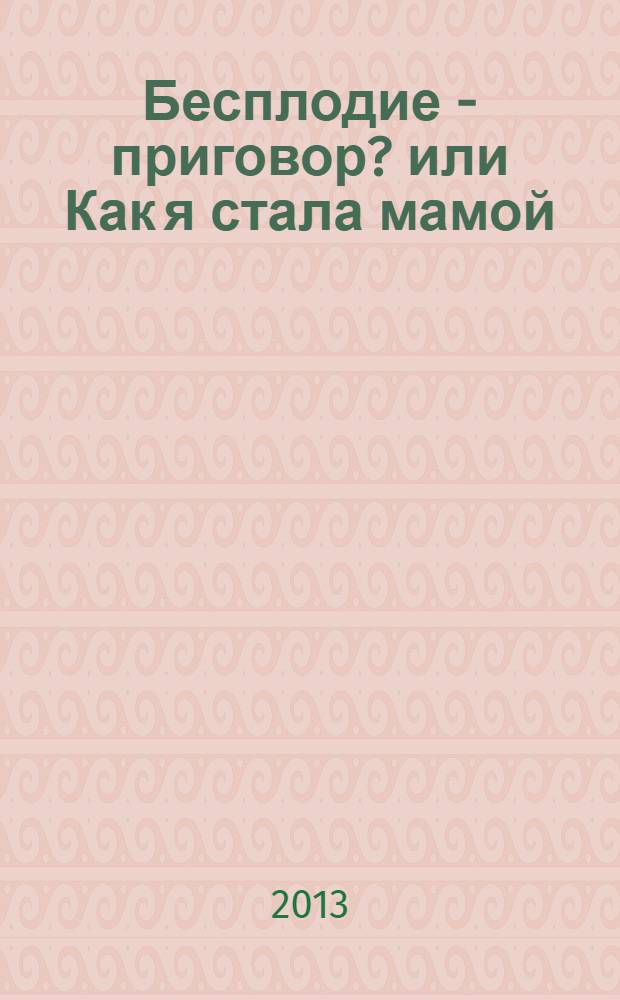 Бесплодие - приговор? или Как я стала мамой : история героини : что надо знать: возможные причины бесплодия, что надо уметь: практические советы и рекомендации
