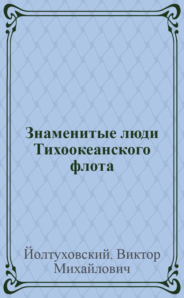 Знаменитые люди Тихоокеанского флота : 1731-2011 : флотоводцы, Герои, деятели русского флота, командный, политический, инженерный состав, специалисты ВМФ, исследователи Тихого океана, ученые, педагоги, литераторы : биографический справочник : биографический справочник