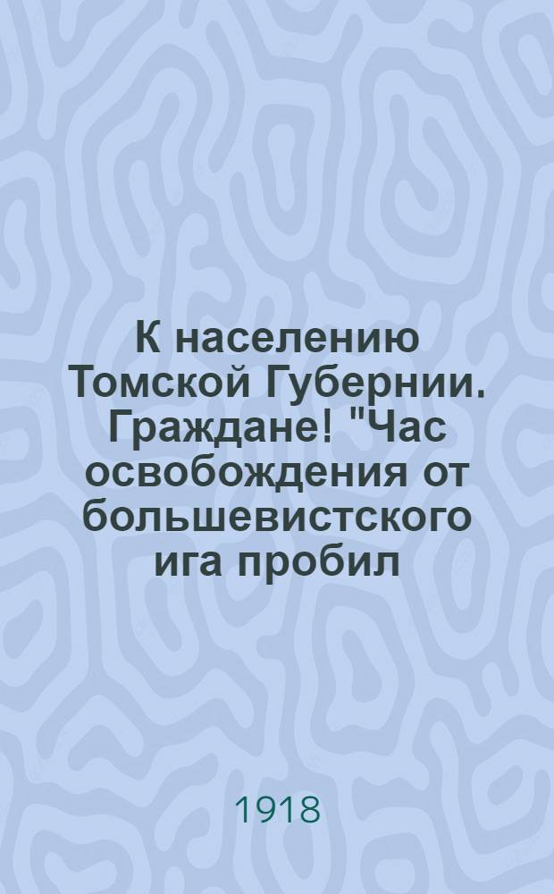 К населению Томской Губернии. Граждане! "Час освобождения от большевистского ига пробил. Именем Временного Сибирского Правительства большевистская власть... низвергнута..." : от Томской губернской Земской Управы. Прочитать на сельских сходах и вывесить в Управах