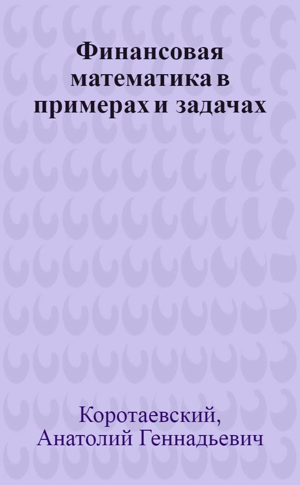 Финансовая математика в примерах и задачах : учебное пособие для студентов вузов региона, обучающихся по специальностям: 080102.65 "Мировая экономика", 080105.65 "Финансы и кредит", 080507.65 "Менеджмент организации", 080109 "Бухгалтерский учет, анализ и аудит"