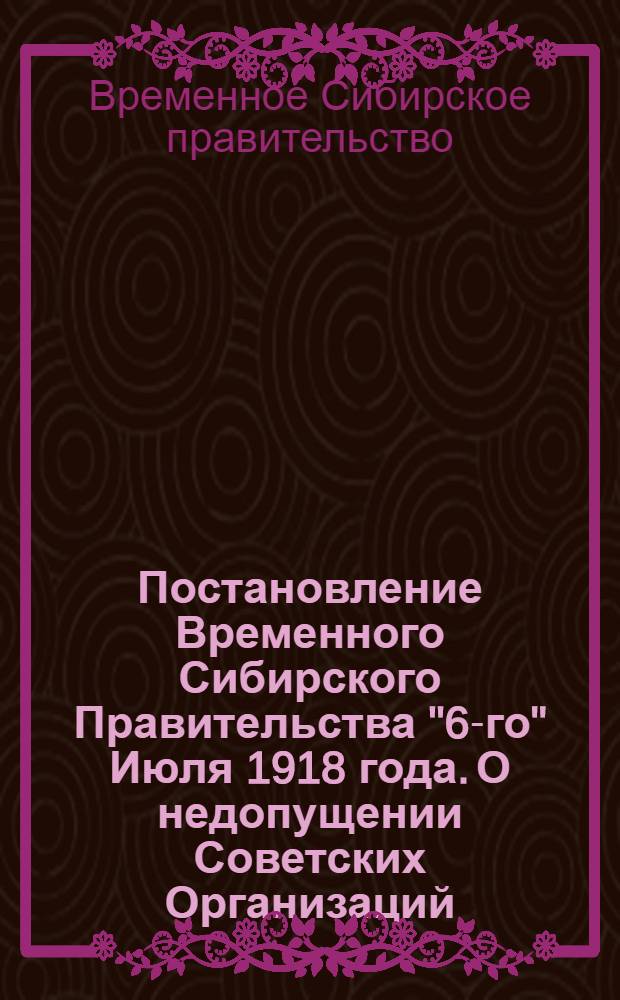 Постановление Временного Сибирского Правительства "6-го" Июля 1918 года. О недопущении Советских Организаций