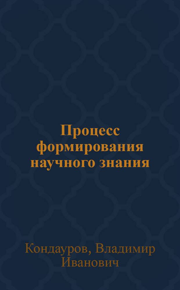 Процесс формирования научного знания (онтологический, гносеологический и логический аспекты) : монография
