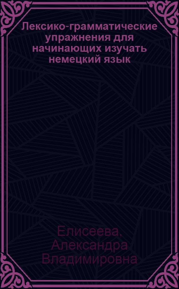 Лексико-грамматические упражнения для начинающих изучать немецкий язык : учебно-методическое пособие : для студентов, магистрантов, аспирантов, изучающих немецкий язык в качестве основной специальности или как второй (третий) иностранный на филологическом факультете