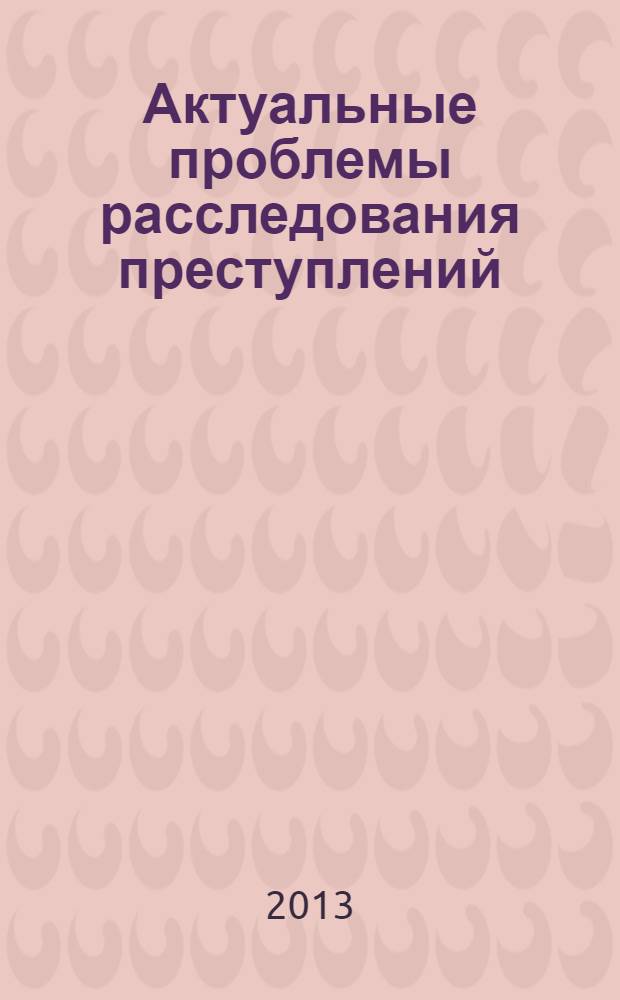 Актуальные проблемы расследования преступлений : материалы Международной научно-практической конференции (Москва, 23 мая 2013 года) [в 2 ч. Ч. 1
