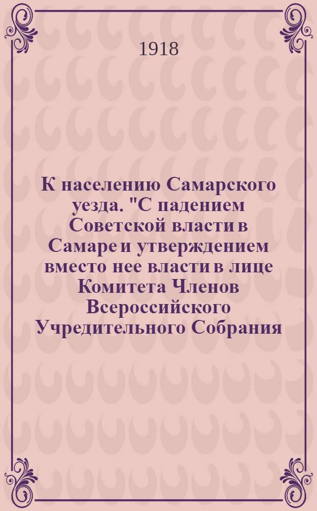 К населению Самарского уезда. "С падением Советской власти в Самаре и утверждением вместо нее власти в лице Комитета Членов Всероссийского Учредительного Собрания..."