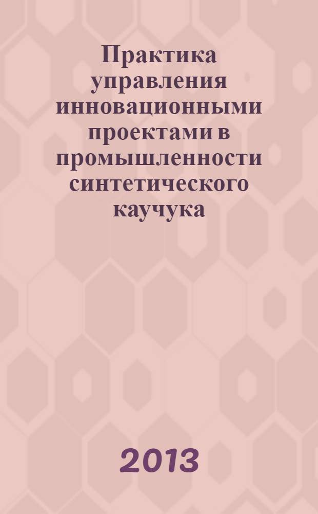 Практика управления инновационными проектами в промышленности синтетического каучука : учебное пособие : для магистров 1 курса по направлению 240100 "Химическая технология" по программе "Химическая технология синтетического каучука"