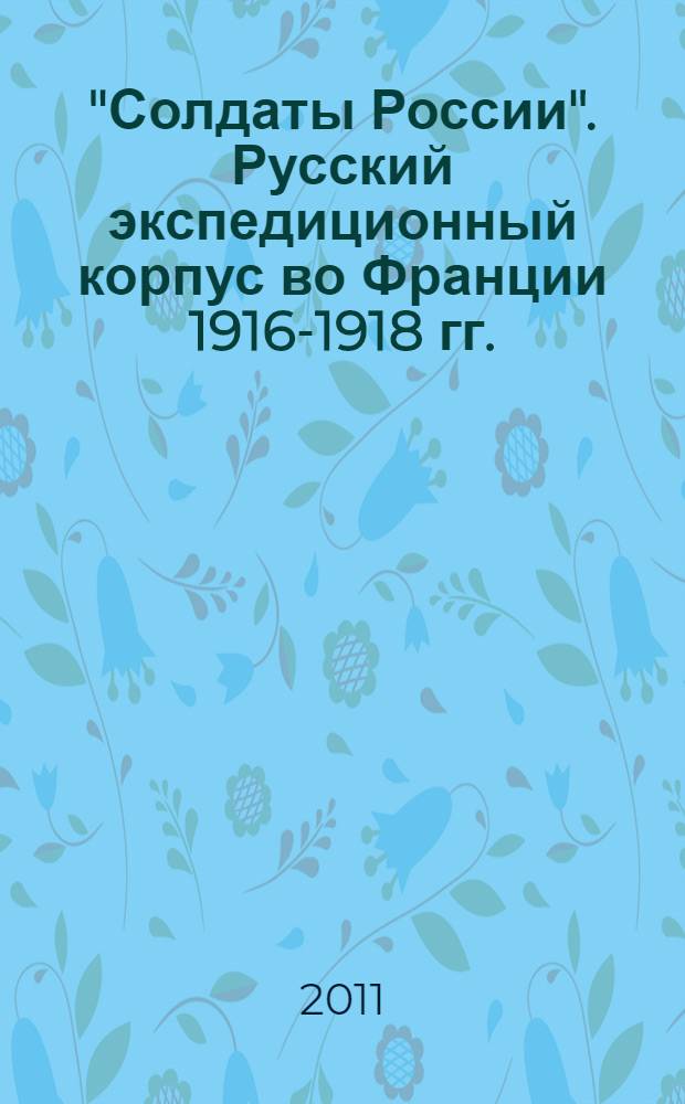 "Солдаты России". Русский экспедиционный корпус во Франции 1916-1918 гг. : выставка, 4 марта - 30 апреля 2011 : каталог