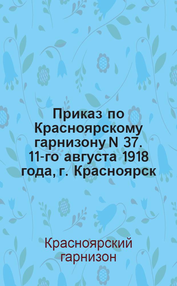 Приказ по Красноярскому гарнизону N 37. 11-го августа 1918 года, г. Красноярск