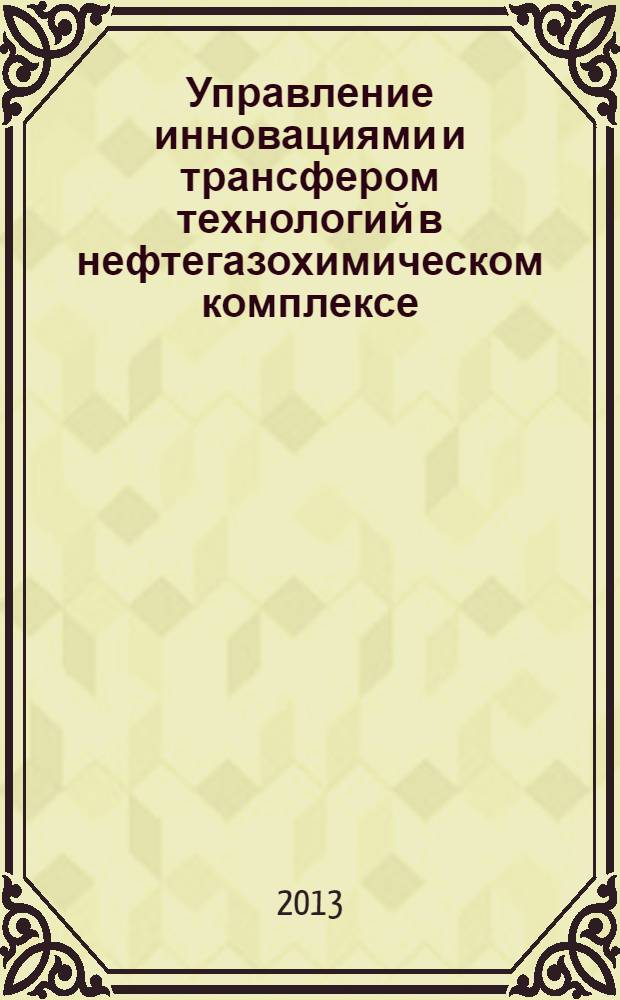Управление инновациями и трансфером технологий в нефтегазохимическом комплексе : (российский и зарубежный опыт) : учебное пособие : для магистров направлений 240100 "Химическая технология и биотехнология", 140100.68 "Теплоэнергетика и теплотехника", 151000 "Технологические машины и оборудования"