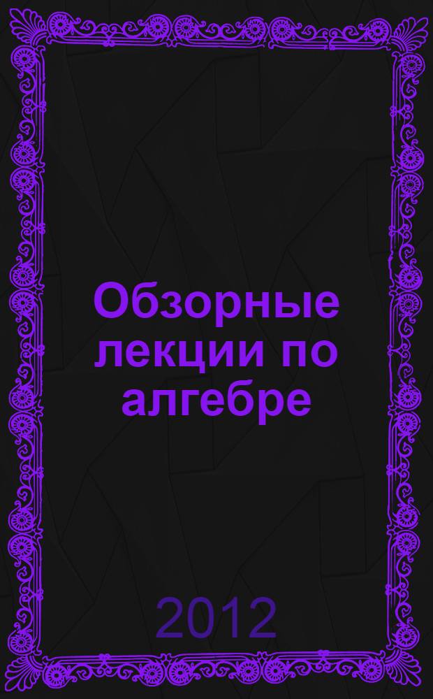 Обзорные лекции по алгебре : учебное пособие : для студентов различных специальностей физико-математических факультетов
