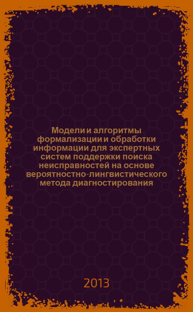 Модели и алгоритмы формализации и обработки информации для экспертных систем поддержки поиска неисправностей на основе вероятностно-лингвистического метода диагностирования : монография