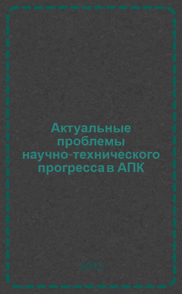 Актуальные проблемы научно-технического прогресса в АПК : сборник научных статей по материалам VII Международной научно-практической конференции в рамках XIX т.е. XIV Международной агропромышленной выставки "Агроуниверсал - 2012" (Ставрополь, 18-20 марта 2012 г.)