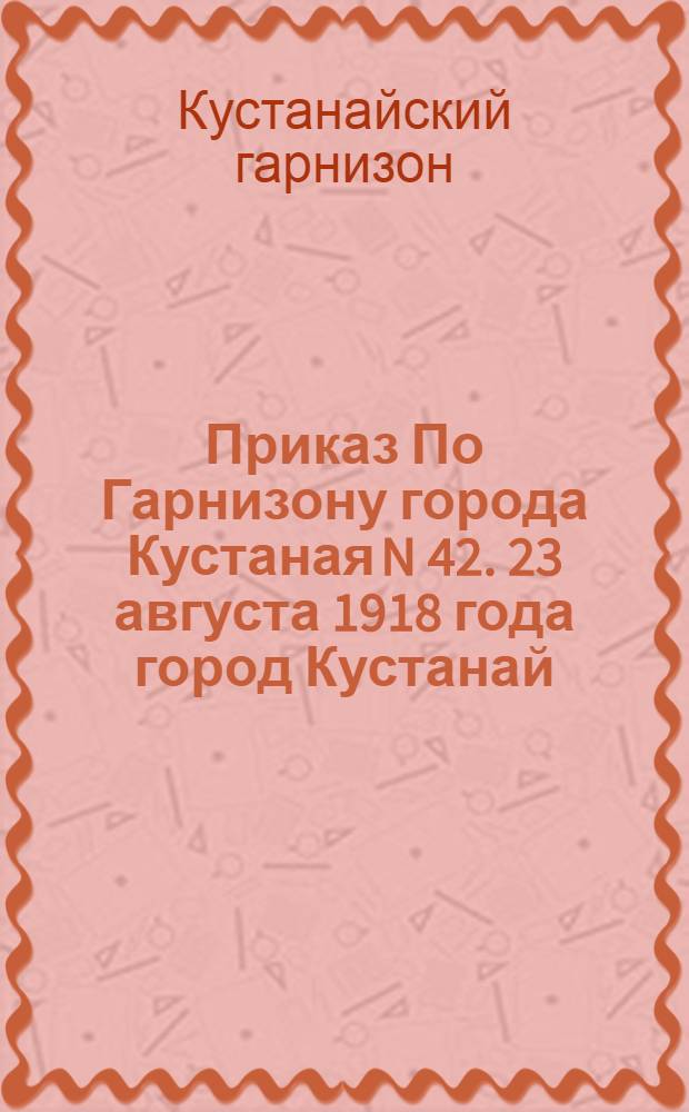 Приказ По Гарнизону города Кустаная N 42. 23 августа 1918 года город Кустанай