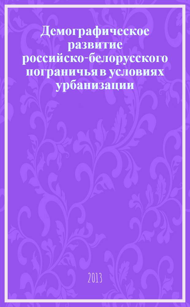 Демографическое развитие российско-белорусского пограничья в условиях урбанизации (середина XX - начало XXI в.) : монография