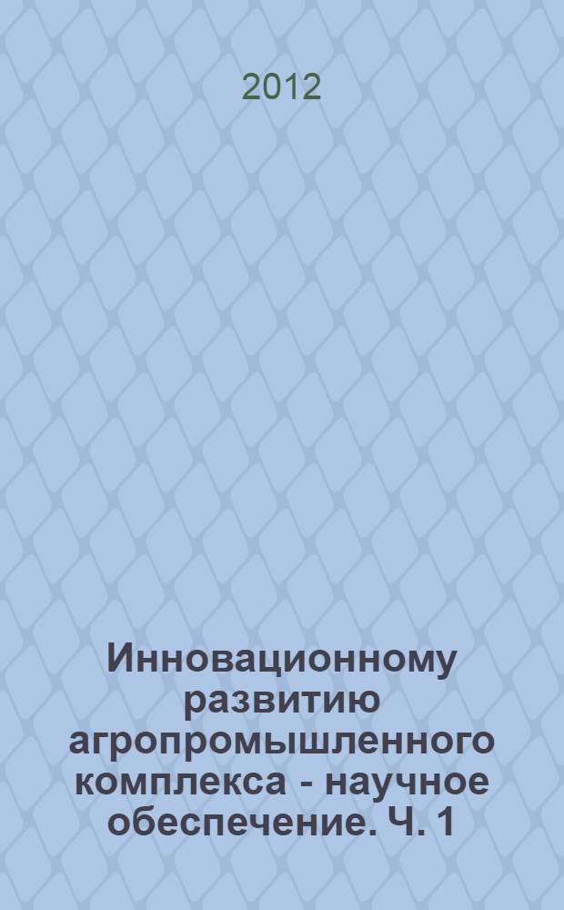 Инновационному развитию агропромышленного комплекса - научное обеспечение. Ч. 1 : Эффективное использование, охрана и воспроизводство природных ресурсов и инновационные технологии производства продукции растеневодства. Научное обеспечение инновационного развития животноводства и ветеринарии. Научно-техническое обеспечение инновационного развития АПК