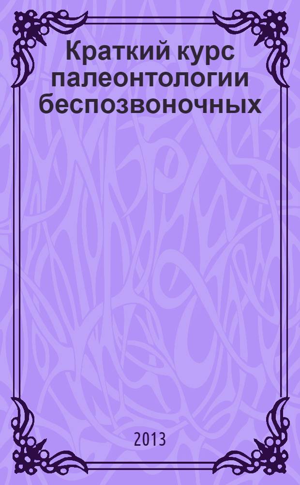 Краткий курс палеонтологии беспозвоночных = The Short cours on invertebrate paleontology : учебное пособие для студентов, обучающихся по специальности 020301 Геология и по направлению 020300 Геология