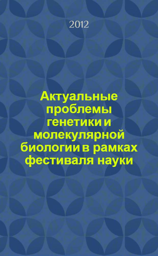 Актуальные проблемы генетики и молекулярной биологии в рамках фестиваля науки : тезисы докладов всероссийской молодежной конференции в рамках Федеральной целевой программы "Научные и научно-педагогические кадры инновационной России" на 2009-2013 годы (Уфа, Россия, 24-28 сентября 2012 г.)