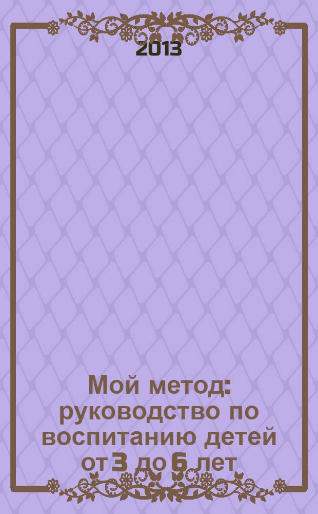 Мой метод : руководство по воспитанию детей от 3 до 6 лет