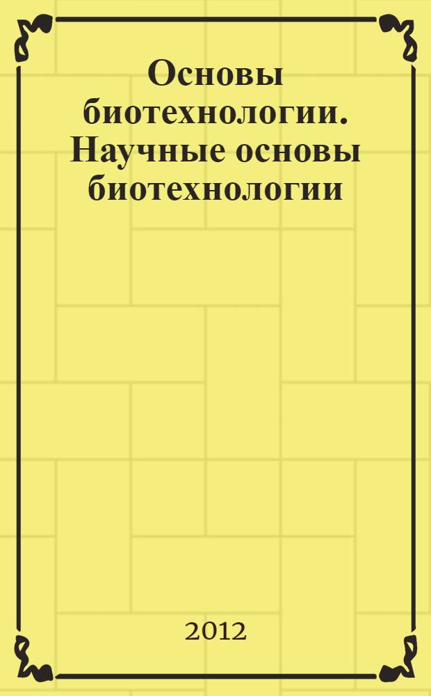 Основы биотехнологии. Научные основы биотехнологии : учебное пособие для бакалавров и магистров направлений 240100 "Химическая технология" и 241000 "Энерго- и ресурсосберегающие процессы в химической технологии, нефтехимии и биотехнологии"