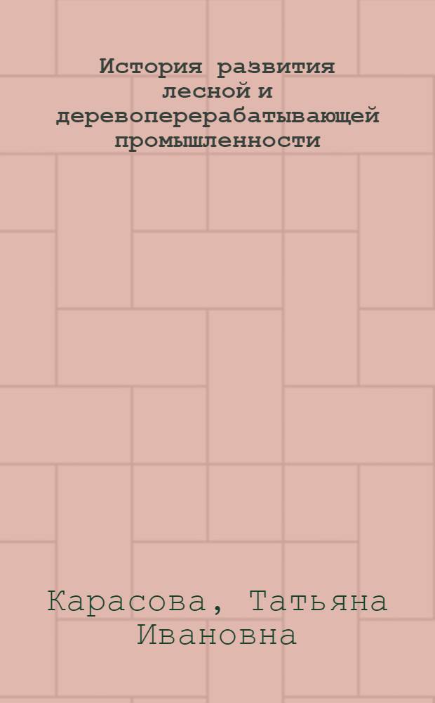 История развития лесной и деревоперерабатывающей промышленности : курс лекций : учебное пособие для студентов, обучающихся по направлению 250400 "Технология лесозаготовительных и деревообрабатывающих производств", очной и заочной форм обучения