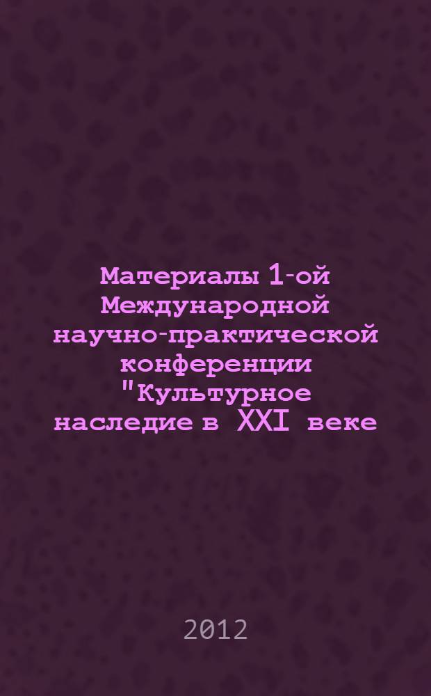 Материалы 1-ой Международной научно-практической конференции "Культурное наследие в XXI веке : сохранение, использование, популяризация", 18-19 апреля 2012 года (18 апреля - Международный день памятников и исторических мест)
