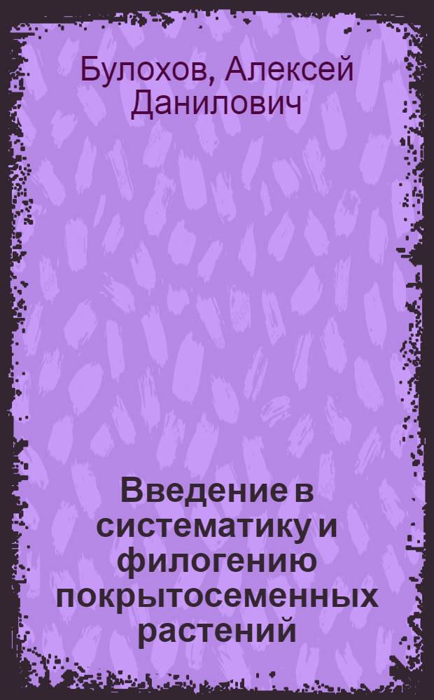 Введение в систематику и филогению покрытосеменных растений : учебное пособие для студентов высших учебных заведений, обучающихся по направлениям подготовки 020400 "Биология" и 050102 "Биология-химия"