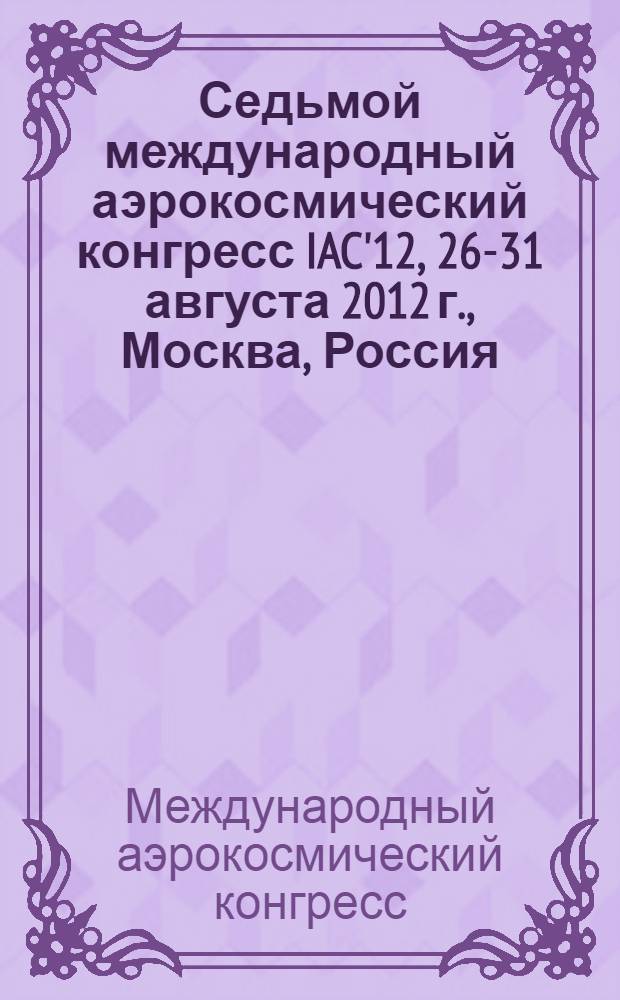 Седьмой международный аэрокосмический конгресс IAC'12, 26-31 августа 2012 г., Москва, Россия = Seventh international aerospace congress IAC'12, August 26-31, 2012, Moscow, Russia : пленарные и избранные доклады