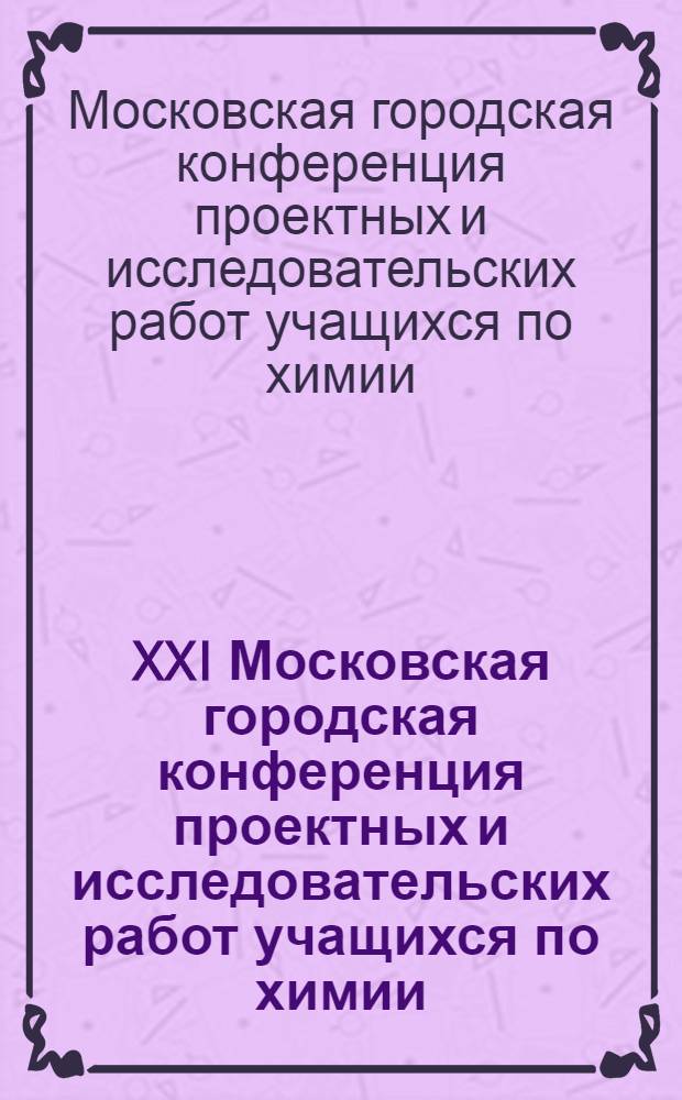 XXI Московская городская конференция проектных и исследовательских работ учащихся по химии : тезисы докладов