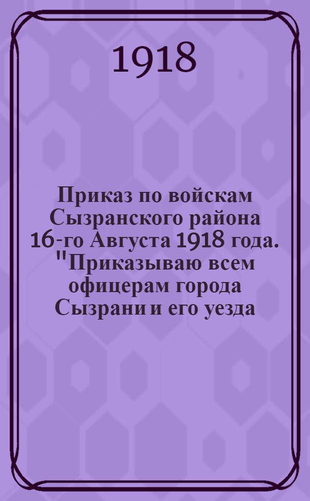 Приказ по войскам Сызранского района 16-го Августа 1918 года. "Приказываю всем офицерам города Сызрани и его уезда, до 35-ти летнего возраста включительно, не находящимся в рядах Народной Армии,в пятидневный срок со дня опубликования сего приказа, явиться в отдел формирования и устройства войск..."