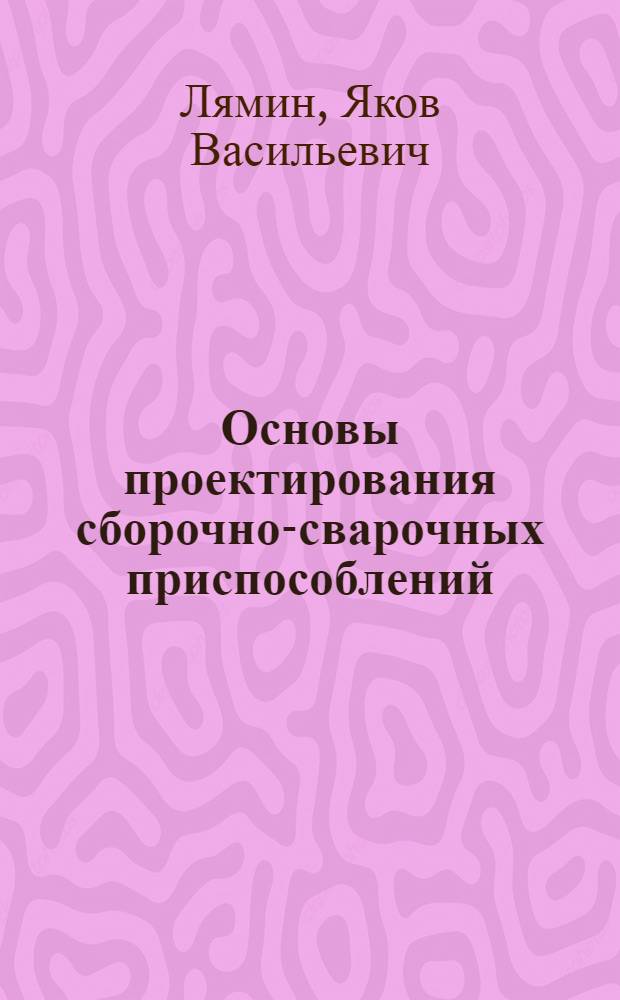 Основы проектирования сборочно-сварочных приспособлений : учебное пособие : для студентов направления 150400.62 - "Технологические машины и оборудование", профиля - "Технологии сварочного производства" дневной и заочной форм обучения