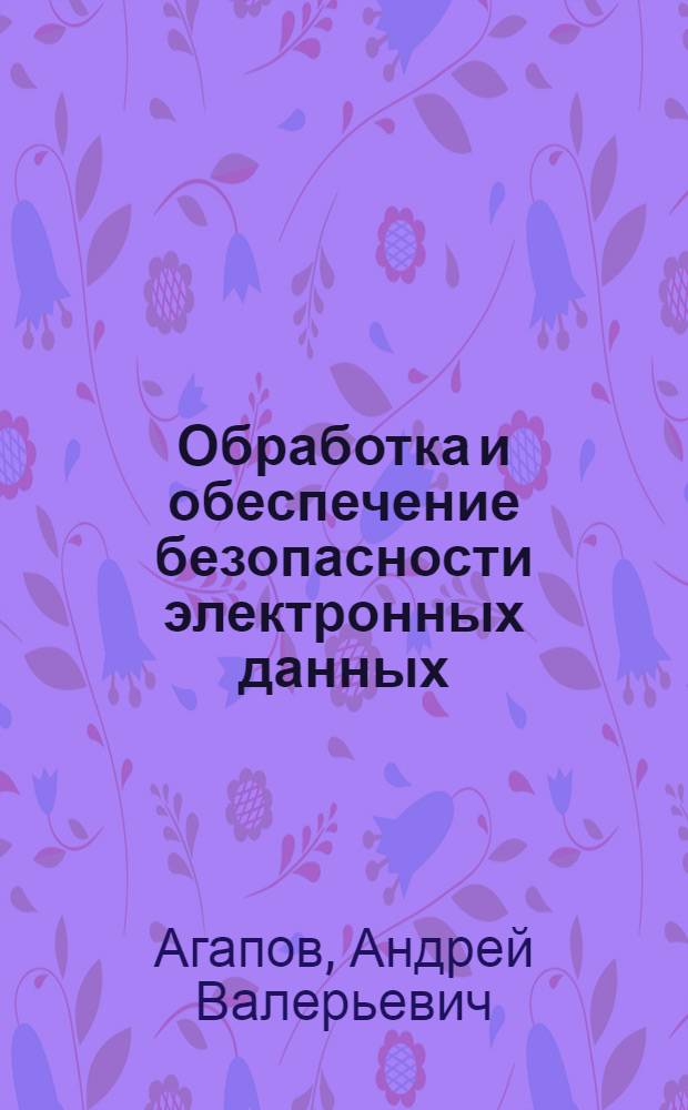 Обработка и обеспечение безопасности электронных данных : учебное пособие : для подготовки к сдачи гоударственного экзамена по специальностям "Информационные системы и технологии" (Специализации "Безопасность информационных систем" и "Информационные системы электронной коммерции"") и "Программное обеспечение вычислительной техники и автоматизированных систем" (специализация "Цифровая обработка данных")