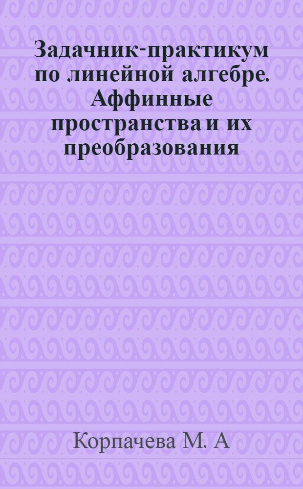 Задачник-практикум по линейной алгебре. Аффинные пространства и их преобразования. Евклидово точечное пространство. Аффинная теория квадрик : учебное пособие для студентов физико-математического факультета