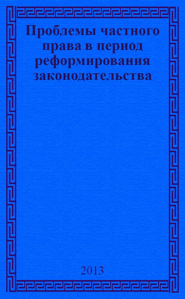 Проблемы частного права в период реформирования законодательства : (круглый стол) (Саратов, 25 апреля 2013 г.) : cборник научных трудов