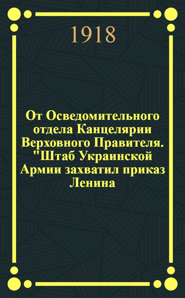 От Осведомительного отдела Канцелярии Верховного Правителя. "Штаб Украинской Армии захватил приказ Ленина, Троцкого и их помощников за границей и в России..."